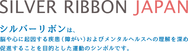SILVER RIBBON JAPAN シルバーリボンは、脳や心に起因する疾患（障がい）およびメンタルヘルスへの理解を深め促進することを目的とした運動のシンボルです。